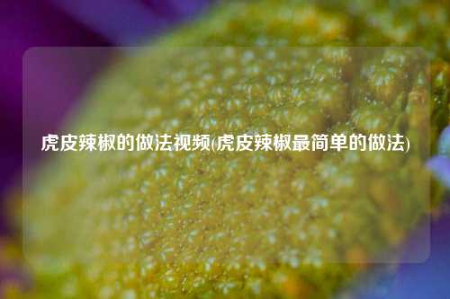 虎皮辣椒的做法视频(虎皮辣椒最简单的做法)
